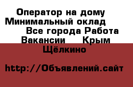 Оператор на дому › Минимальный оклад ­ 40 000 - Все города Работа » Вакансии   . Крым,Щёлкино